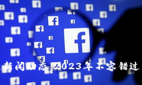 最新区块链新闻动态：2023年不容错过的重要信息